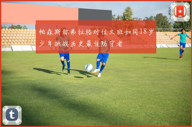 帕森斯称弗拉格对位文班如同18岁少年挑战历史最佳防守者