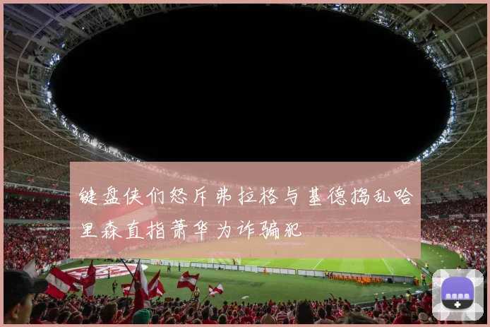 键盘侠们怒斥弗拉格与基德捣乱哈里森直指萧华为诈骗犯