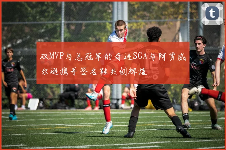 双MVP与总冠军的奇迹SGA与阿贾威尔逊携手签名鞋共创辉煌