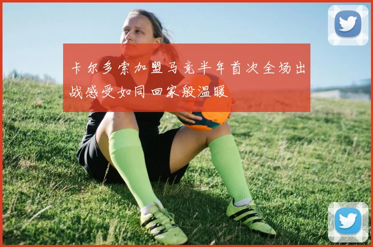 卡尔多索加盟马竞半年首次全场出战感受如同回家般温暖