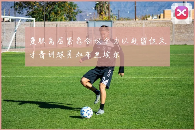 曼联高层紧急会议全力以赴留住天才青训球员加布里埃尔