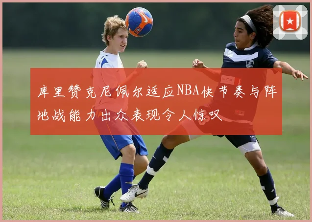 库里赞克尼佩尔适应NBA快节奏与阵地战能力出众表现令人惊叹