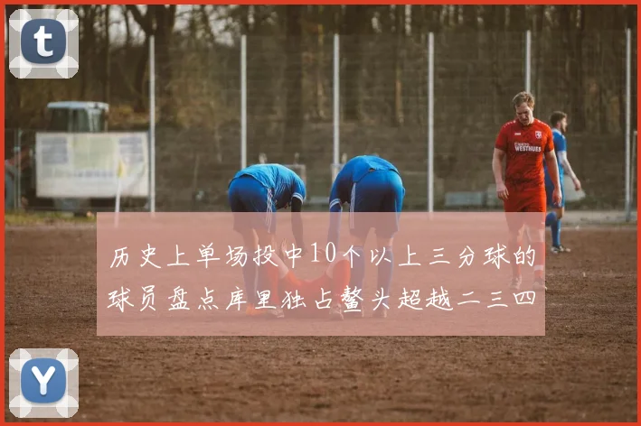历史上单场投中10个以上三分球的球员盘点库里独占鳌头超越二三四名总和