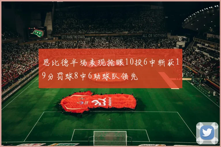 恩比德半场表现抢眼10投6中斩获19分罚球8中6助球队领先