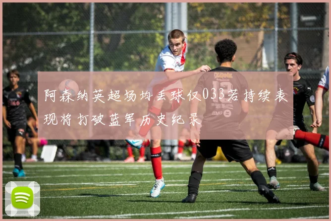 阿森纳英超场均丢球仅033若持续表现将打破蓝军历史纪录