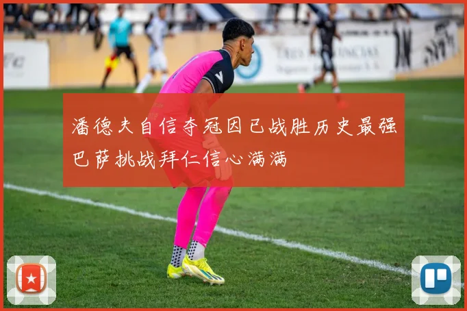 潘德夫自信夺冠因已战胜历史最强巴萨挑战拜仁信心满满