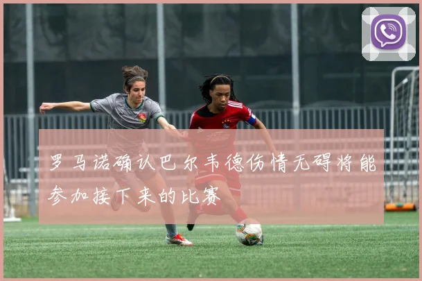 罗马诺确认巴尔韦德伤情无碍将能参加接下来的比赛