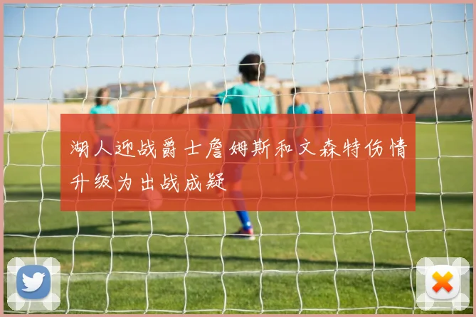 湖人迎战爵士詹姆斯和文森特伤情升级为出战成疑