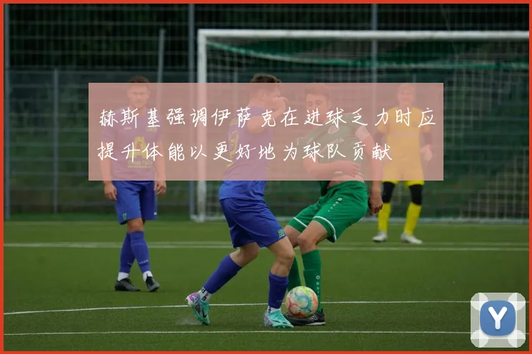 赫斯基强调伊萨克在进球乏力时应提升体能以更好地为球队贡献