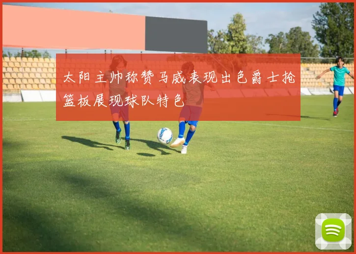 太阳主帅称赞马威表现出色爵士抢篮板展现球队特色
