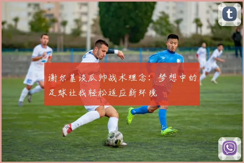 谢尔基谈瓜帅战术理念：梦想中的足球让我轻松适应新环境