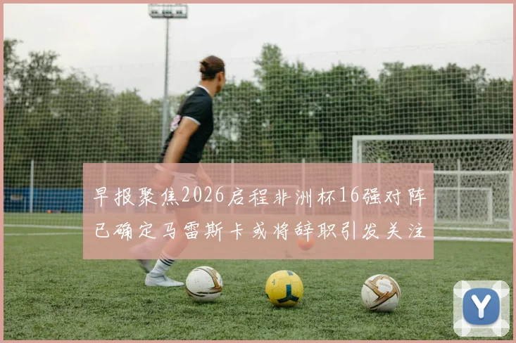 早报聚焦2026启程非洲杯16强对阵已确定马雷斯卡或将辞职引发关注
