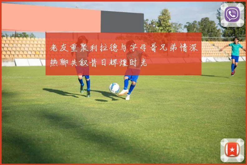 老友重聚利拉德与字母哥兄弟情深热聊共叙昔日辉煌时光