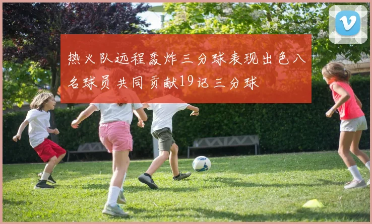 热火队远程轰炸三分球表现出色八名球员共同贡献19记三分球