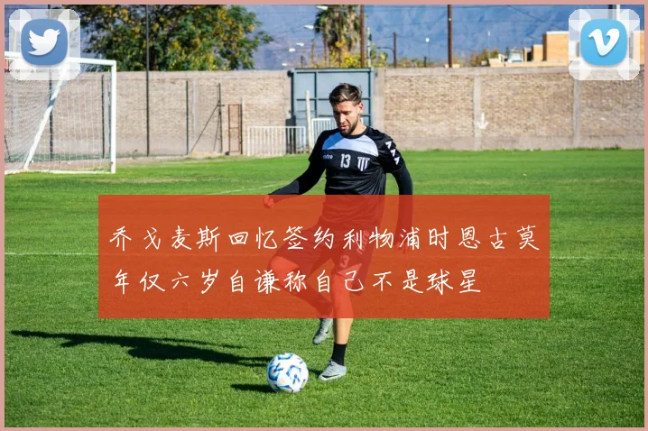 乔戈麦斯回忆签约利物浦时恩古莫年仅六岁自谦称自己不是球星
