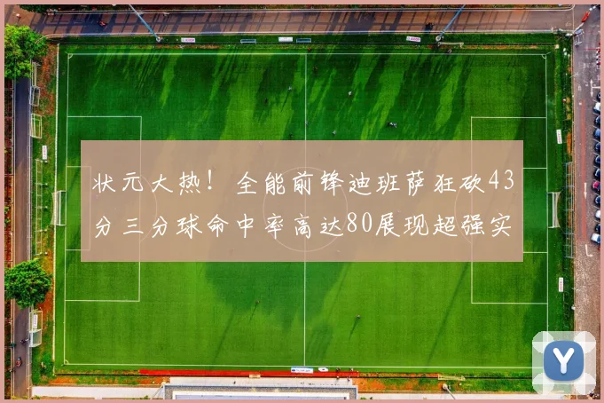 状元大热！全能前锋迪班萨狂砍43分三分球命中率高达80展现超强实力
