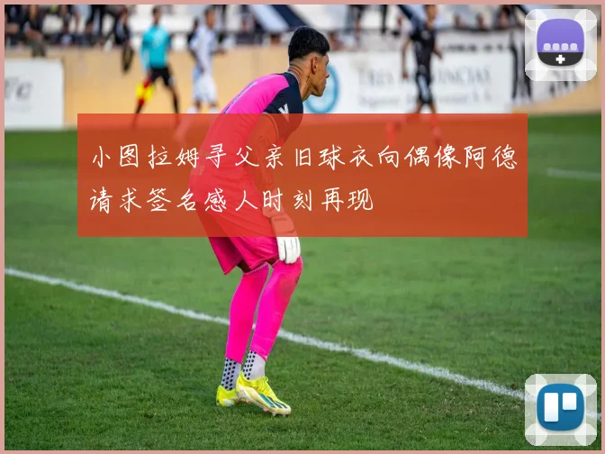 小图拉姆寻父亲旧球衣向偶像阿德请求签名感人时刻再现