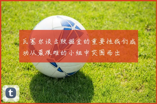 瓦塞尔谈击败掘金的重要性我们成功从最艰难的小组中突围而出