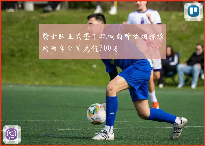 骑士队正式签下双向前锋汤姆林续约两年合同总值300万