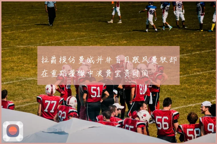 拉爵模仿曼城并非盲目跟风曼联却在重蹈覆辙中浪费宝贵时间
