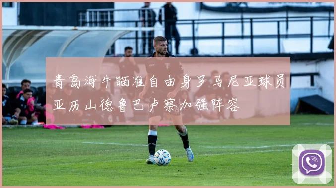 青岛海牛瞄准自由身罗马尼亚球员亚历山德鲁巴卢察加强阵容