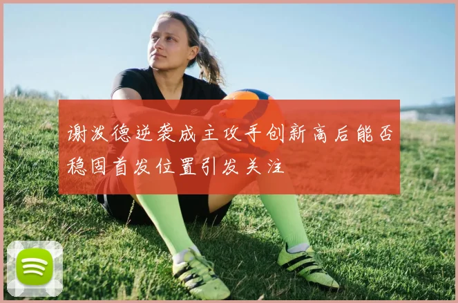 谢泼德逆袭成主攻手创新高后能否稳固首发位置引发关注