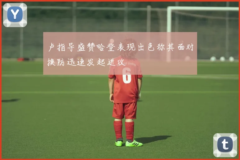 卢指导盛赞哈登表现出色称其面对换防迅速发起进攻