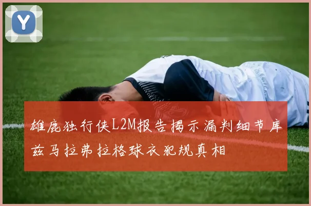 雄鹿独行侠L2M报告揭示漏判细节库兹马拉弗拉格球衣犯规真相