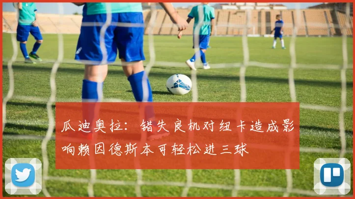 瓜迪奥拉：错失良机对纽卡造成影响赖因德斯本可轻松进三球