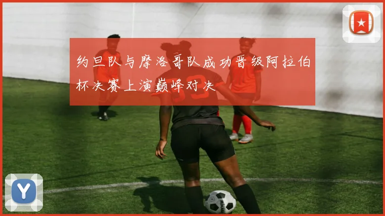 约旦队与摩洛哥队成功晋级阿拉伯杯决赛上演巅峰对决
