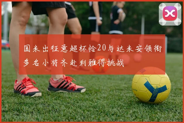 国米出征意超杯恰20与达米安领衔多名小将齐赴利雅得挑战