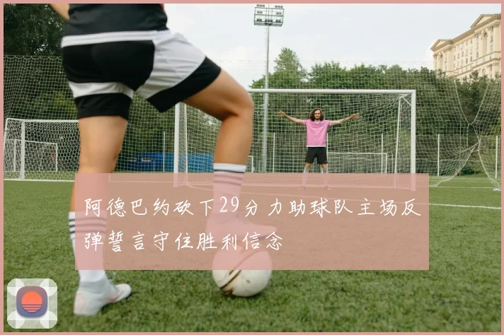 阿德巴约砍下29分力助球队主场反弹誓言守住胜利信念