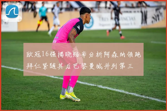 欧冠16强揭晓赔率分析阿森纳领跑拜仁紧随其后巴黎曼城并列第三