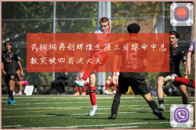 武桐桐再创辉煌生涯三分球命中总数突破四百次大关