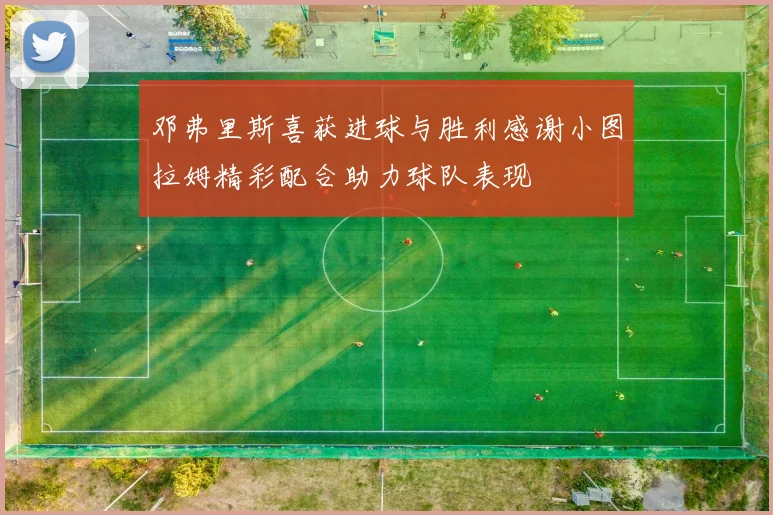 邓弗里斯喜获进球与胜利感谢小图拉姆精彩配合助力球队表现
