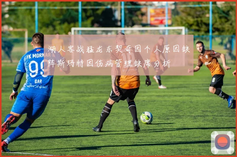 湖人客战猛龙东契奇因个人原因缺阵斯玛特因伤病管理缺席分析