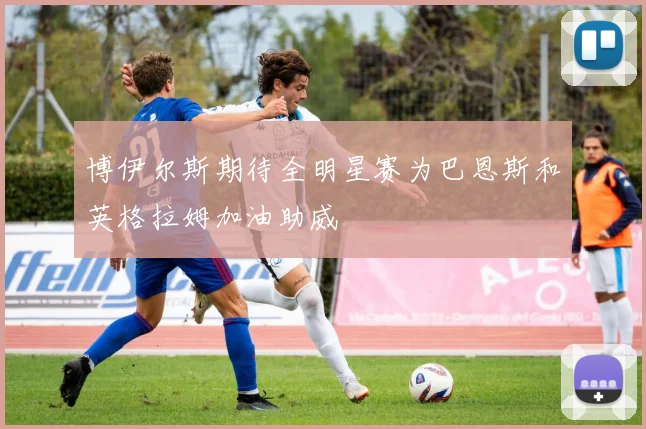 博伊尔斯期待全明星赛为巴恩斯和英格拉姆加油助威