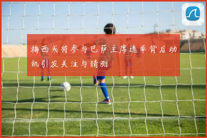梅西或将参与巴萨主席选举背后动机引发关注与猜测