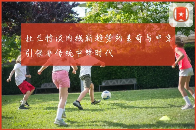 杜兰特谈内线新趋势约基奇与申京引领非传统中锋时代
