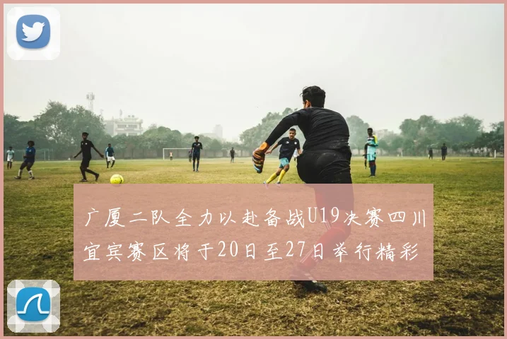 广厦二队全力以赴备战U19决赛四川宜宾赛区将于20日至27日举行精彩对决