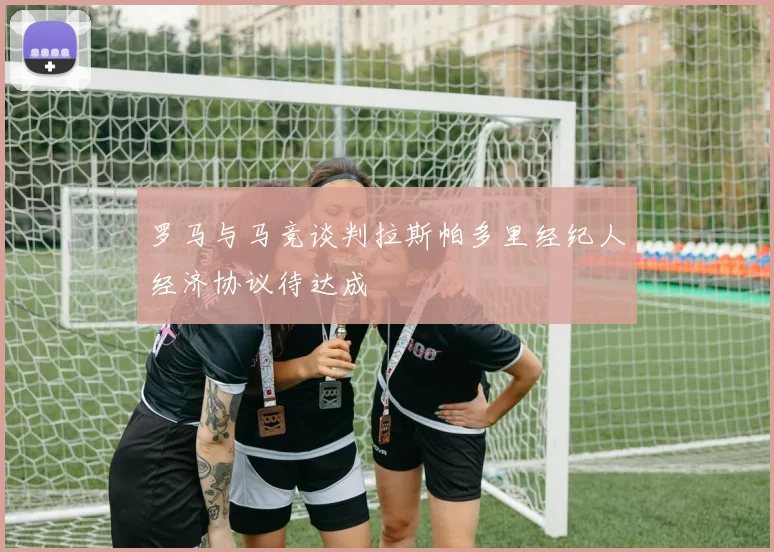 罗马与马竞谈判拉斯帕多里经纪人经济协议待达成