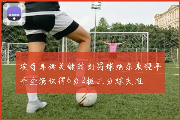 埃奇库姆关键时刻罚球绝杀表现平平全场仅得6分2板三分球失准