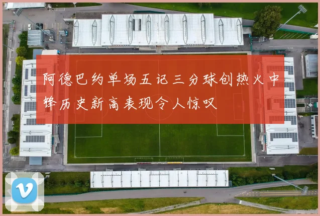 阿德巴约单场五记三分球创热火中锋历史新高表现令人惊叹