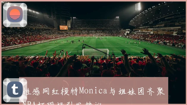 性感网红模特Monica与姐妹团齐聚NBA杯现场引发热议