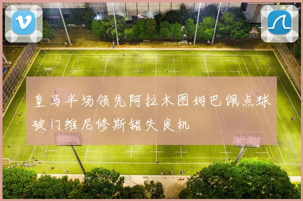 皇马半场领先阿拉木图姆巴佩点球破门维尼修斯错失良机