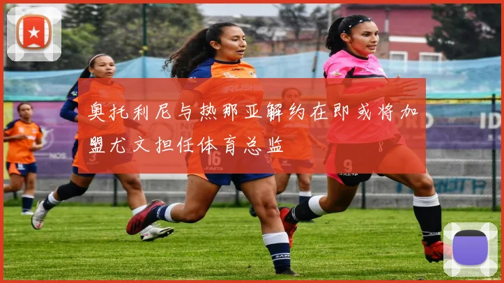 奥托利尼与热那亚解约在即或将加盟尤文担任体育总监