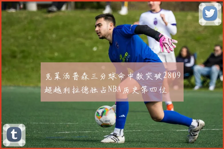 克莱汤普森三分球命中数突破2809超越利拉德独占NBA历史第四位