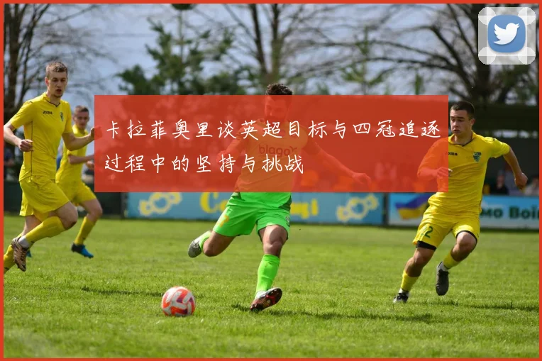 卡拉菲奥里谈英超目标与四冠追逐过程中的坚持与挑战