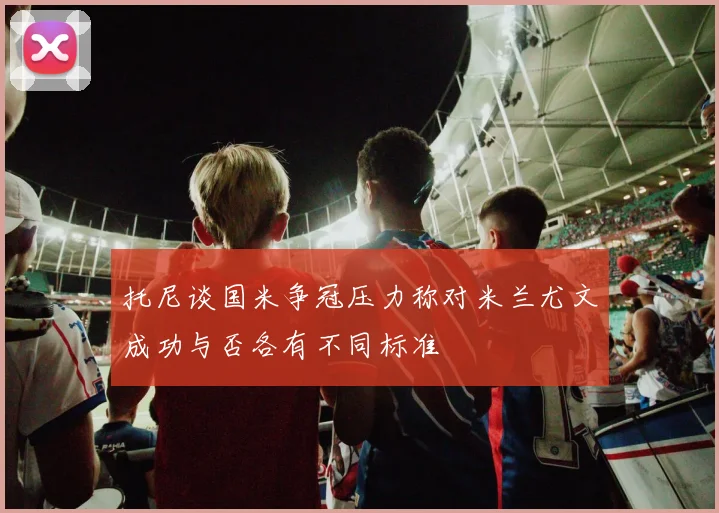 托尼谈国米争冠压力称对米兰尤文成功与否各有不同标准